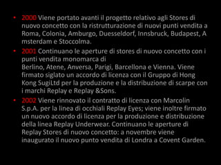 • 2000 Viene portato avanti il progetto relativo agli Stores di
  nuovo concetto con la ristrutturazione di nuovi punti vendita a
  Roma, Colonia, Amburgo, Duesseldorf, Innsbruck, Budapest, A
  msterdam e Stoccolma.
• 2001 Continuano le aperture di stores di nuovo concetto con i
  punti vendita monomarca di
  Berlino, Atene, Anversa, Parigi, Barcellona e Vienna. Viene
  firmato siglato un accordo di licenza con il Gruppo di Hong
  Kong SugiLtd per la produzione e la distribuzione di scarpe con
  i marchi Replay e Replay &Sons.
• 2002 Viene rinnovato il contratto di licenza con Marcolin
  S.p.A. per la linea di occhiali Replay Eyes; viene inoltre firmato
  un nuovo accordo di licenza per la produzione e distribuzione
  della linea Replay Underwear. Continuano le aperture di
  Replay Stores di nuovo concetto: a novembre viene
  inaugurato il nuovo punto vendita di Londra a Covent Garden.
 