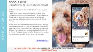Il est impossible d’avoir réponse à tout, mais on peut toujours
essayer.
L’application Google Lens pourrait bien nous y aider. Alors
qu’elle était autrefois uniquement réservée à la gamme Pixel de
Google, elle est désormais disponible sur l’ensemble des
terminaux Android équipés de la dernière version de Google
Photos.
Il s’agit en fait d’un puissant logiciel de reconnaissance d’image
qui analyse un cliché et vous livre rapidement des informations
sur le sujet, que ce soit un monument, une plante ou une statue.
S’il s’agit d’un établissement, Lens vous indique les horaires de
ce dernier. Vous pourrez aussi consulter directement les avis des
internautes sur un produit, comme un livre par exemple.
GOOGLE LENS
LE RENOUVEAU DE LA RECHERCHE INTERNET
EN SAVOIR PLUS
TRENDWATCHING
N°296 / 16.09.19 AU 20.09.19 / BUREAU DE TENDANCES STRATÉGIQUE ET CRÉATIF /
BALISTIKART.COM
 