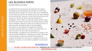 En quête de sens et soucieux de véhiculer des valeurs
d’écologie et de développement durable, le monde des
spiritueux peut compter sur le boom des micro-distilleries,
c’est surtout du côté de ces petites structures que l’éthique
environnementale s’exprime. Le bio dans les spiritueux est
encore un marché de niche, mais les initiatives se
multiplient. Parmi celles-ci, le Domaine des Hautes Glaces
fait office de pionnier du bio dans le whisky français. Cette
ferme-distillerie maîtrise la chaîne de production de A à Z,
utilise que des énergies locales et renouvelables,
fonctionne en zéro déchet, la totalité des céréales
destinées à la fabrication du whisky est cultivée dans un
rayon de 20 km, le tout selon les principes de
l’agroécologie. Longtemps, les industriels du whisky n’ont
fait que parler distillation et élevage pour éviter d’évoquer
l’orge produite n’importe comment et importée de
Lituanie, de Pologne ou de France. L’objectif est qu’on se
focalise à nouveau sur la céréale, sa qualité et sa diversité
de goûts.
LES ALCOOLS FORTS
SE METTENT AU VERT
EN SAVOIR PLUS
N°296 / 16.09.19 AU 20.09.19 / BUREAU DE TENDANCES STRATÉGIQUE ET CRÉATIF /
BALISTIKART.COM
DÉCRYPTAGE
 