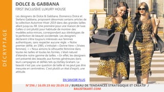 Les designers de Dolce & Gabbana, Domenico Dolce et
Stefano Gabbana, proposent désormais certains articles de
la collection Automne-Hiver 2019 dans des grandes tailles
allant jusqu’au 48. Une première pour une maison de luxe.
Celles-ci ont plutôt pour habitude de montrer des
modèles extra minces, correspondant aux stéréotypes de
la perfection de beauté occidentale. Les designers
déclarent s’être toujours intéressés aux femmes
authentiques, sans respecter aucune règle. « Notre
premier défilé, en 1985, s'intitulait « Donne Vere » [Vraies
femmes]. » « Nous aimons la silhouette féminine dans
toutes les tailles et toutes les formes, c'était naturel
d'étendre notre gamme de tailles. » En effet, les designers
ont présenté des beautés aux formes généreuses dans
leurs campagnes et défilés tels qu’Ashley Graham. La
beauté n'est pas une question de taille et ne peut pas être
mesurée en centimètres. C'est plutôt un état d'esprit, une
attitude.
DOLCE & GABBANA
FIRST INCLUSIVE LUXURY HOUSE
EN SAVOIR PLUS
N°296 / 16.09.19 AU 20.09.19 / BUREAU DE TENDANCES STRATÉGIQUE ET CRÉATIF /
BALISTIKART.COM
DÉCRYPTAGE
 