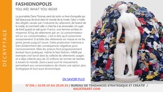 La journaliste Dana Thomas vient de sortir un livre d’enquête qui
fait beaucoup de bruit dans le monde de la mode. Celui-ci traite
des dégâts causés par l’industrie du vêtement, de l'avenir de
la mode, et comment celle-ci cherche à se renouveler. Un sujet
de fond quand on sait qu’en France, une femme achète en
moyenne 30 kg de vêtements par an. Le consommateur
est un sur-consommateur, c’est-à-dire qu’il consomme
excessivement. Il achète des vêtements en masse et ne les
porte jamais jusqu’à l’usure. Cette production intensive a
bien évidemment des conséquences négatives pour
l’environnement. Mais les acteurs font progressivement
évoluer leurs pratiques, même la fast-fashion, H&M par
exemple s’est lancé dans la collecte de vêtements usagés
et a déjà collecté plus de 32 millions de tonnes de textiles
à travers le monde. Zara a aussi suivi le mouvement,
permettant aux consommateurs de choisir une option plus
écologique et tout aussi économique.
FASHIONOPOLIS
YOU ARE WHAT YOU WEAR
EN SAVOIR PLUS
N°296 / 16.09.19 AU 20.09.19 / BUREAU DE TENDANCES STRATÉGIQUE ET CRÉATIF /
BALISTIKART.COM
DÉCRYPTAGE
 