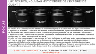 Le concept de la Luxification résume à lui seul un ensemble complexe de mutations liées aux enjeux consuméristes
d’aujourd’hui et de demain : "ubérisation" des marchés, diversification de l’offre, digitalisation des services, intensification
de l’expérience client, démocratisation du luxe, ou montée en gamme généralisée. Ce que souhaite le consommateur
d’aujourd’hui, c’est la Luxification de son quotidien, qui passe par de intentions servicielles, accompagnées d’expériences
émotionnelles, qui soient “instagrammable” et “likable”.
En effet, cet “Uber-consommateur” a une exigence de l’ordre du 5 étoiles, la notification la plus haute de l’expérience client
qu’il vient de vivre et qu’il peut noter partout où il consomme : chauffeur privé, service à domicile, location airbnb,
restauration et hôtellerie, achat en ligne, etc. Les marques doivent imaginer de nouvelles stratégies d’approche pour
s’inscrire durablement dans le quotidien de leurs clients, leur offrir une expérience lifestyle où luxe, premium et low-cost se
confondent. Dans ce focus, cinq études de cas récents de la Luxification à découvrir sans plus tarder !
LUXIFICATION, NOUVEAU MOT D’ORDRE DE L’EXPÉRIENCE
CLIENT ?FOCUS
N°296 / 16.09.19 AU 20.09.19 / BUREAU DE TENDANCES STRATÉGIQUE ET CRÉATIF /
BALISTIKART.COM
 