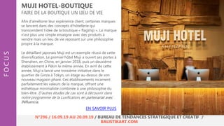 Afin d’améliorer leur expérience client, certaines marques
se lancent dans des concepts d’hôtellerie qui
transcendent l’idée de la boutique « flagship ». La marque
n’est plus une simple enseigne avec des produits à
vendre mais un lieu de vie reposant sur une philosophie
propre à la marque.
Le détaillant japonais Muji est un exemple réussi de cette
diversification. Le premier hôtel Muji a ouvert ses portes à
Shenzhen, en Chine, en janvier 2018, puis un deuxième
établissement à Pékin la même année. En avril de cette
année, Muji a lancé une troisième initiative dans le
quartier de Ginza à Tokyo, un étage au-dessus de son
nouveau magasin phare. Ces établissements incarnent
parfaitement les valeurs de la marque, offrant une
esthétique minimaliste combinée à une philosophie du
bien-être. D’autres études de cas sont à découvrir dans
notre programme de la Luxification, en partenariat avec
INfluencia.
MUJI HOTEL-BOUTIQUE
FAIRE DE LA BOUTIQUE UN LIEU DE VIE
FOCUS
N°296 / 16.09.19 AU 20.09.19 / BUREAU DE TENDANCES STRATÉGIQUE ET CRÉATIF /
BALISTIKART.COM
EN SAVOIR PLUS
 