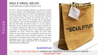 En 2017, Demna Gvasalia détourne un sac ikea Frakta
pour son premier show Balenciaga, offrant à la marque
suédoise l’opportunité de devenir ultra-désirable auprès
d’une cible mode. Mais si le luxe s’inspire des marques
low-cost avec ironie, l’inverse en est tout aussi vrai…et
avec style ! Ikea surfe sur le principe de la Luxification
pour proposer des produits standards mais conceptuels,
tels que des tapis de maison edgy et…un sac cabas !
Mais pas conçu n’importe comment et avec n’importe qui
: la marque collabore en effet avec le créateur en vogue
du moment, Virgil Abloh, autour d’une collection capsule
présentée en 2018. Parmi les objets de cette série
limitée, le sac sculpture qui se présente comme une des
pièces iconiques de cette nouvelle collection, qui sera
disponible en novembre 2019 dans tous les magasins de
l’enseigne pour $15. D’autres études de cas sont à
découvrir dans notre programme de la Luxification, en
partenariat avec INfluencia.
IKEA X VIRGIL ABLOH
S’OFFRIR UN IT-BAG POUR 15 $
FOCUS
N°296 / 16.09.19 AU 20.09.19 / BUREAU DE TENDANCES STRATÉGIQUE ET CRÉATIF /
BALISTIKART.COM
EN SAVOIR PLUS
 