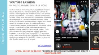 YouTube vient de créer un nouvel univers dédié à la mode, la
beauté et au luxe, on y trouve des défilés, des tutoriels, du
contenus de marques et des créateurs réunis sur une verticale
propre à la plateforme. Un univers qui fait sens quand on sait
qu’entre 2014 et 2018, le nombre de chaînes mode & beauté a
été multiplié par six. Les vidéos « beauté » totalisent à elles
seules plus de 169Mds de vues (Statista). L’objectif de ce nouvel
univers est de mettre en avant les créateurs de vidéos.
L’ensemble des contenus seront rassemblés à un seul et même
endroit. L’objectif de YouTube Fashion est de créer une
destination ultime pour un contenu de style inspirant. Cette
offre permettra de concurrencer son principal adversaire,
Instagram, et ses vidéos longs formats (IGTV). Ce lancement
arrive à point nommé, juste avant la Fashion Week, il est donc
possible cette année de vivre les défilés à travers son écran au
côté des plus grands noms de la mode.
YOUTUBE FASHION
UN NOUVEL UNIVERS DÉDIÉ À LA MODE
EN SAVOIR PLUS
TRENDWATCHING
N°296 / 16.09.19 AU 20.09.19 / BUREAU DE TENDANCES STRATÉGIQUE ET CRÉATIF /
BALISTIKART.COM
 