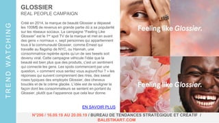 GLOSSIER
REAL PEOPLE CAMPAIGN
EN SAVOIR PLUS
TRENDWATCHING
N°296 / 16.09.19 AU 20.09.19 / BUREAU DE TENDANCES STRATÉGIQUE ET CRÉATIF /
BALISTIKART.COM
Créé en 2014, la marque de beauté Glossier a dépassé
les 100M$ de revenus en grande partie dû a sa popularité
sur les réseaux sociaux. La campagne “Feeling Like
Glossier” est le 1er spot TV de la marque et met en avant
des gens « normaux », sept personnes qui appartiennent
tous à la communauté Glossier, comme Ernest qui
travaille au flagship de NYC, ou Hannah, une
consommatrice repérée après qu’un de ses tweets soit
devenu viral. Cette campagne véhicule l’idée que la
beauté est bien plus que des produits, c’est un sentiment
qui connecte les gens. Les spots commencent par une
question, « comment vous sentez vous aujourd’hui ? » les
réponses qui suivent comprennent des rires, des sweat
roses typiques des employés Glossier, des cheveux
bouclés et de la crème glacée. L’idée est de souligner la
façon dont les consommateurs se sentent en portant du
Glossier, plutôt que l’apparence que cela leur donne.
 