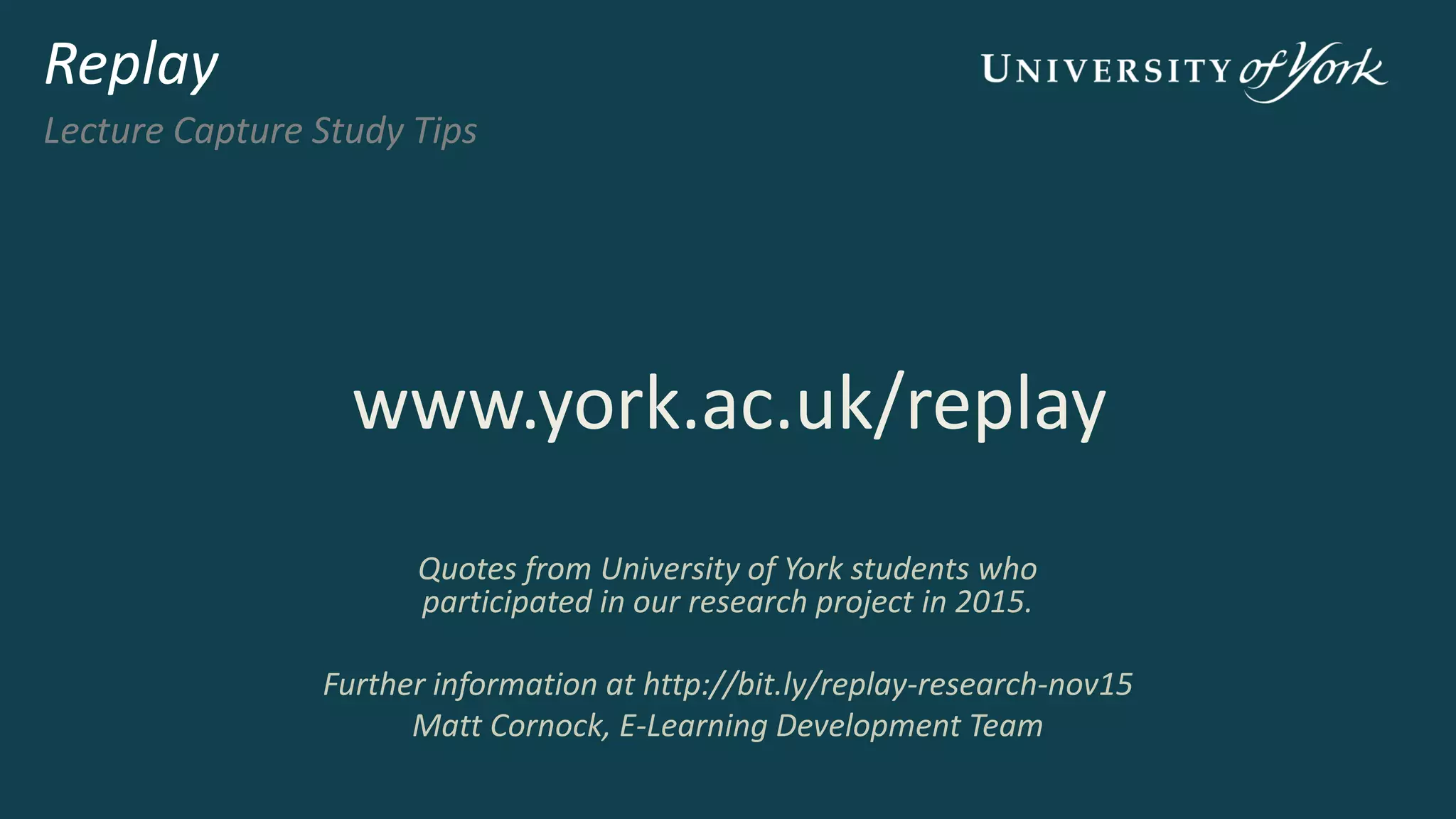 I find that if you’re reading and listening to it you
don’t miss as much. Or if you live far away or
walk to uni you can use the audio
Using captures on
the move
Replay
Lecture Capture Study Tips
attend
the lecture
download
captures
get a sense of how
the content fits
together
revisit the lecture
content and identify
anything you were
not sure about
listen
on the move
use on the bus or
whilst walking to get
a refresh of the
lecture
complete your
notes
for some modules you
will be able to download
captures to your mobile
device
 