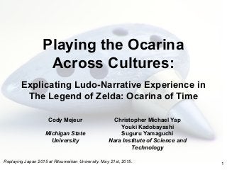 Playing the Ocarina
Across Cultures:
Explicating Ludo-Narrative Experience in
The Legend of Zelda: Ocarina of Time
Cody Mejeur
Michigan State
University
1
Christopher Michael Yap
Youki Kadobayashi
Suguru Yamaguchi
Nara Institute of Science and
Technology
Replaying Japan 2015 at Ritsumeikan University. May 21st, 2015.
 