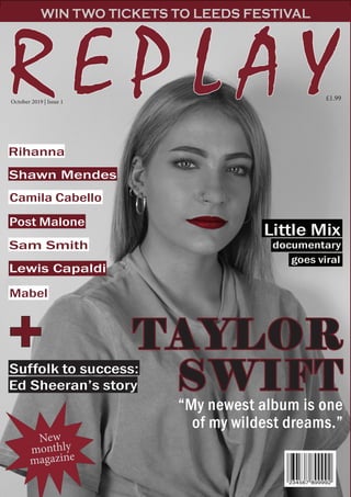 R E P L A YR E P L A Y
WIN TWO TICKETS TO LEEDS FESTIVAL
TAYLORTAYLOR
SWISWIFTFT
Camila Cabello
Post Malone
Mabel
documentary
Suffolk to success:
Ed Sheeran’s story
goes viral
New
monthly
magazine
Shawn Mendes
Sam Smith
Lewis Capaldi
Little Mix
October 2019 | Issue 1
£1.99
++
““My newest album is oneMy newest album is one
of my wildest dreams.”of my wildest dreams.”
Rihanna
 