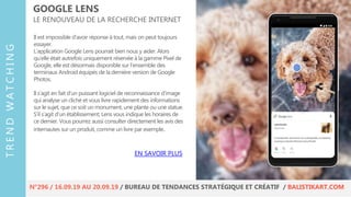 Il est impossible d’avoir réponse à tout, mais on peut toujours
essayer.
L’application Google Lens pourrait bien nous y aider. Alors
qu’elle était autrefois uniquement réservée à la gamme Pixel de
Google, elle est désormais disponible sur l’ensemble des
terminaux Android équipés de la dernière version de Google
Photos.
Il s’agit en fait d’un puissant logiciel de reconnaissance d’image
qui analyse un cliché et vous livre rapidement des informations
sur le sujet, que ce soit un monument, une plante ou une statue.
S’il s’agit d’un établissement, Lens vous indique les horaires de
ce dernier. Vous pourrez aussi consulter directement les avis des
internautes sur un produit, comme un livre par exemple.
GOOGLE LENS
LE RENOUVEAU DE LA RECHERCHE INTERNET
EN SAVOIR PLUS
TRENDWATCHING
N°296 / 16.09.19 AU 20.09.19 / BUREAU DE TENDANCES STRATÉGIQUE ET CRÉATIF / BALISTIKART.COM
 