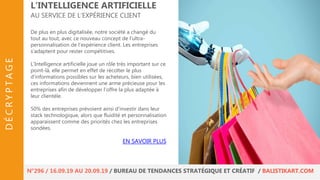De plus en plus digitalisée, notre société a changé du
tout au tout, avec ce nouveau concept de l’ultra-
personnalisation de l’expérience client. Les entreprises
s’adaptent pour rester compétitives.
L’Intelligence artificielle joue un rôle très important sur ce
point-là, elle permet en effet de récolter le plus
d’informations possibles sur les acheteurs, bien utilisées,
ces informations deviennent une arme précieuse pour les
entreprises afin de développer l’offre la plus adaptée à
leur clientèle.
50% des entreprises prévoient ainsi d'investir dans leur
stack technologique, alors que fluidité et personnalisation
apparaissent comme des priorités chez les entreprises
sondées.
L’INTELLIGENCE ARTIFICIELLE
AU SERVICE DE L’EXPÉRIENCE CLIENT
EN SAVOIR PLUS
N°296 / 16.09.19 AU 20.09.19 / BUREAU DE TENDANCES STRATÉGIQUE ET CRÉATIF / BALISTIKART.COM
DÉCRYPTAGE
 