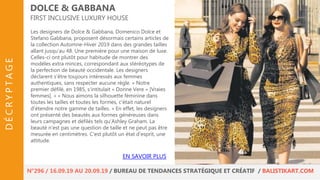Les designers de Dolce & Gabbana, Domenico Dolce et
Stefano Gabbana, proposent désormais certains articles de
la collection Automne-Hiver 2019 dans des grandes tailles
allant jusqu’au 48. Une première pour une maison de luxe.
Celles-ci ont plutôt pour habitude de montrer des
modèles extra minces, correspondant aux stéréotypes de
la perfection de beauté occidentale. Les designers
déclarent s’être toujours intéressés aux femmes
authentiques, sans respecter aucune règle. « Notre
premier défilé, en 1985, s'intitulait « Donne Vere » [Vraies
femmes]. » « Nous aimons la silhouette féminine dans
toutes les tailles et toutes les formes, c'était naturel
d'étendre notre gamme de tailles. » En effet, les designers
ont présenté des beautés aux formes généreuses dans
leurs campagnes et défilés tels qu’Ashley Graham. La
beauté n'est pas une question de taille et ne peut pas être
mesurée en centimètres. C'est plutôt un état d'esprit, une
attitude.
DOLCE & GABBANA
FIRST INCLUSIVE LUXURY HOUSE
EN SAVOIR PLUS
N°296 / 16.09.19 AU 20.09.19 / BUREAU DE TENDANCES STRATÉGIQUE ET CRÉATIF / BALISTIKART.COM
DÉCRYPTAGE
 
