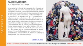 La journaliste Dana Thomas vient de sortir un livre d’enquête qui
fait beaucoup de bruit dans le monde de la mode. Celui-ci traite
des dégâts causés par l’industrie du vêtement, de l'avenir de
la mode, et comment celle-ci cherche à se renouveler. Un sujet
de fond quand on sait qu’en France, une femme achète en
moyenne 30 kg de vêtements par an. Le consommateur
est un sur-consommateur, c’est-à-dire qu’il consomme
excessivement. Il achète des vêtements en masse et ne les
porte jamais jusqu’à l’usure. Cette production intensive a
bien évidemment des conséquences négatives pour
l’environnement. Mais les acteurs font progressivement
évoluer leurs pratiques, même la fast-fashion, H&M par
exemple s’est lancé dans la collecte de vêtements usagés
et a déjà collecté plus de 32 millions de tonnes de textiles
à travers le monde. Zara a aussi suivi le mouvement,
permettant aux consommateurs de choisir une option plus
écologique et tout aussi économique.
FASHIONOPOLIS
YOU ARE WHAT YOU WEAR
EN SAVOIR PLUS
N°296 / 16.09.19 AU 20.09.19 / BUREAU DE TENDANCES STRATÉGIQUE ET CRÉATIF / BALISTIKART.COM
DÉCRYPTAGE
 