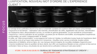Le concept de la Luxification résume à lui seul un ensemble complexe de mutations liées aux enjeux consuméristes
d’aujourd’hui et de demain : "ubérisation" des marchés, diversification de l’offre, digitalisation des services, intensification
de l’expérience client, démocratisation du luxe, ou montée en gamme généralisée. Ce que souhaite le consommateur
d’aujourd’hui, c’est la Luxification de son quotidien, qui passe par de intentions servicielles, accompagnées d’expériences
émotionnelles, qui soient “instagrammable” et “likable”.
En effet, cet “Uber-consommateur” a une exigence de l’ordre du 5 étoiles, la notification la plus haute de l’expérience client
qu’il vient de vivre et qu’il peut noter partout où il consomme : chauffeur privé, service à domicile, location airbnb,
restauration et hôtellerie, achat en ligne, etc. Les marques doivent imaginer de nouvelles stratégies d’approche pour
s’inscrire durablement dans le quotidien de leurs clients, leur offrir une expérience lifestyle où luxe, premium et low-cost se
confondent. Dans ce focus, cinq études de cas récents de la Luxification à découvrir sans plus tarder !
LUXIFICATION, NOUVEAU MOT D’ORDRE DE L’EXPÉRIENCE
CLIENT ?FOCUS
N°296 / 16.09.19 AU 20.09.19 / BUREAU DE TENDANCES STRATÉGIQUE ET CRÉATIF /
BALISTIKART.COM
 