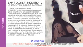 La Maison Saint Laurent a inauguré le
15 septembre dernier un nouveau concept de boutique-
galerie, complétée d’un café adjacent, le Café Saint
Laurent Rive Droite. Il faut emprunter la rue du 29 juillet
qui borde le Jardin des Tuileries, pour que derrière une
vitrine laquée de noir apparaisse un simple comptoir de
marbre ouvert sur la rue. Inutile d’en faire un lieu de
rendez-vous car l’endroit est exigu et ne propose pas de
places assises. On n’y va que pour une chose : se
procurer l’objet de convoitise, le gobelet noir estampillé
Saint Laurent qui fait déjà fureur sur Instagram, Paris
Fashion Week oblige. Pour 4,50 euros, vous allez pouvoir
réaliser un selfie à l’emporte-pièce dans les rues de
Paris. Petit détail, à l’arrière du goblet, un QR code vous
donne accès à une playlist rock pointue. D’autres études
de cas sont à découvrir dans notre programme de la
Luxification, en partenariat avec INfluencia.
SAINT LAURENT RIVE DROITE
LE GOBELET QUI BUZZ SUR INSTAGRAM
FOCUS
N°296 / 16.09.19 AU 20.09.19 / BUREAU DE TENDANCES STRATÉGIQUE ET CRÉATIF /
BALISTIKART.COM
EN SAVOIR PLUS
 