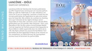Lancôme profite de l’étendue des formats publicitaires
qu’offre Snapchat pour promouvoir son nouveau parfum,
Idôle qui cible les millennials (71 % des utilisateurs ont
moins de 25 ans sur Snapchat). Lancôme a investi tous les
formats publicitaires de l’application et opte entre autres
pour les Snap Ads. Dès octobre, les coulisses du shooting
ainsi que l’interview de leur égérie Zendaya seront
disponibles en Story Ads. Lancôme a aussi créé des filtres
géolocalisés pour les grandes villes françaises : Paris, Lyon,
Marseille et Lille. De plus, grâce à la technologie Marker
Tech de Snapchat, les Parisiens peuvent faire apparaître le
flacon Idôle en réalité augmentée dans les métros de la
ville. Des flyers utilisant eux aussi le format Marker Tech
permettent de faire apparaître le flacon et les mantras sur
son smartphone. La chaîne Discover de Cosmopolitan
promeut aussi le lancement du parfum Idôle.
LANCÔME – IDÔLE
SNAPCHAT EXPERIENCE
EN SAVOIR PLUS
TRENDWATCHING
N°296 / 16.09.19 AU 20.09.19 / BUREAU DE TENDANCES STRATÉGIQUE ET CRÉATIF / BALISTIKART.COM
 
