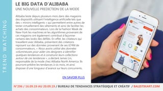 Alibaba teste depuis plusieurs mois dans des magasins
des dispositifs utilisant l’intelligence artificielle tels que
des « miroirs intelligents » qui permettent entre autres de
tester virtuellement des vêtements et ainsi de faciliter les
achats des consommateurs. Lors de la Fashion Week de
New-York les machines et les algorithmes provenant de
ces magasins ont également contribué à façonner
certains des looks des défilés. En effet, les créateurs qui
travaillent avec Alibaba, présentent des créations
reposant sur des données provenant de ses 674M de
consommateurs. « Nous avons utilisé des données
volumineuses pour aider ces designers à identifier
quelques tendances et à construire leurs collections
autour de ces tendances », a déclaré James Lin,
responsable de la mode chez Alibaba North America. Ils
pourront prédire les tendances à six mois, et ainsi
disposer d’une longueur d’avance sur leurs concurrents.
LE BIG DATA D’ALIBABA
UNE NOUVELLE PREDICTION DE LA MODE
EN SAVOIR PLUS
TRENDWATCHING
N°296 / 16.09.19 AU 20.09.19 / BUREAU DE TENDANCES STRATÉGIQUE ET CRÉATIF / BALISTIKART.COM
 