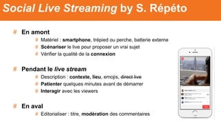 # En amont
# Matériel : smartphone, trépied ou perche, batterie externe
# Scénariser le live pour proposer un vrai sujet
# Vérifier la qualité de la connexion
# Pendant le live stream
# Description : contexte, lieu, emojis, direct live
# Patienter quelques minutes avant de démarrer
# Interagir avec les viewers
# En aval
# Editorialiser : titre, modération des commentaires
Social Live Streaming by S. Répéto
 