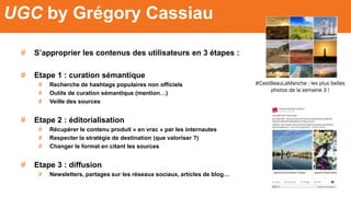 # S’approprier les contenus des utilisateurs en 3 étapes :
# Etape 1 : curation sémantique
# Recherche de hashtags populaires non officiels
# Outils de curation sémantique (mention…)
# Veille des sources
# Etape 2 : éditorialisation
# Récupérer le contenu produit « en vrac » par les internautes
# Respecter la stratégie de destination (que valoriser ?)
# Changer le format en citant les sources
# Etape 3 : diffusion
# Newsletters, partages sur les réseaux sociaux, articles de blog…
UGC by Grégory Cassiau
 