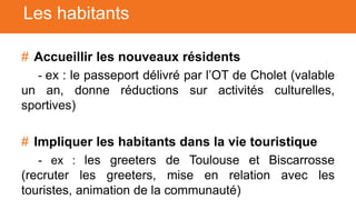 # Accueillir les nouveaux résidents
- ex : le passeport délivré par l’OT de Cholet (valable
un an, donne réductions sur activités culturelles,
sportives)
# Impliquer les habitants dans la vie touristique
- ex : les greeters de Toulouse et Biscarrosse
(recruter les greeters, mise en relation avec les
touristes, animation de la communauté)
Les habitants
 