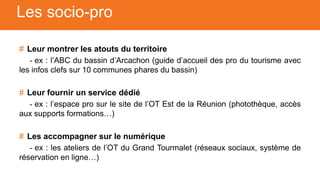 # Leur montrer les atouts du territoire
- ex : l’ABC du bassin d’Arcachon (guide d’accueil des pro du tourisme avec
les infos clefs sur 10 communes phares du bassin)
# Leur fournir un service dédié
- ex : l’espace pro sur le site de l’OT Est de la Réunion (photothèque, accès
aux supports formations…)
# Les accompagner sur le numérique
- ex : les ateliers de l’OT du Grand Tourmalet (réseaux sociaux, système de
réservation en ligne…)
Les socio-pro
 