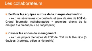 # Fédérer les équipes autour de la marque destination
- ex : les séminaires co-construits et jeux de rôle de l’OT du
Grand Tourmalet (collaborateurs = premiers clients de la
marque / la créent pour se l’approprier)
# Casser les codes du management
- ex : les projets d’équipes de l’OT de l’Est de la Réunion (3
équipes, 3 projets, adieu la hiérarchie)
Les collaborateurs
 