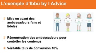 # Mise en avant des
ambassadeurs fans et
fidèles
L’exemple d’Ibbü by I Advice
# Rémunération des ambassadeurs pour
contrôler les contenus
# Véritable taux de conversion 10%
 