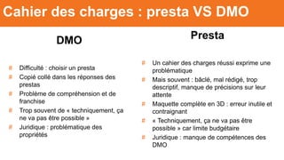 DMO
# Difficulté : choisir un presta
# Copié collé dans les réponses des
prestas
# Problème de compréhension et de
franchise
# Trop souvent de « techniquement, ça
ne va pas être possible »
# Juridique : problématique des
propriétés
Cahier des charges : presta VS DMO
Presta
# Un cahier des charges réussi exprime une
problématique
# Mais souvent : bâclé, mal rédigé, trop
descriptif, manque de précisions sur leur
attente
# Maquette complète en 3D : erreur inutile et
contraignant
# « Techniquement, ça ne va pas être
possible » car limite budgétaire
# Juridique : manque de compétences des
DMO
 