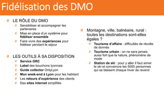 # LE RÔLE DU DMO
# Sensibiliser et accompagner les
partenaires
# Mise en place d’un système pour
fidéliser ensemble
# Faire vivre des expériences pour
fidéliser pendant le séjour
# LES OUTILS À SA DISPOSITION
# Service GRC
# Label des bouchons lyonnais
# Guide collector OnlyLyon
# Mon week-end à Lyon pour les habitant
# Les retours d’expérience des clients
# Des sites internet simplifiés
# Montagne, ville, balnéaire, rural :
toutes les destinations sont-elles
égales ?
# Tourisme d’affaire : difficultés de récolte
de donnés
# Tourisme urbain : on ne sera jamais
aussi fort que la nature, phénomène de
mode
# Station de ski : pour y aller il faut aimer
le ski et convaincre les 5000 personnes
qui se blaisent chaque hiver de revenir
Fidélisation des DMO
 