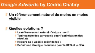 # Un référencement naturel de moins en moins
visible
# Quelles solutions ?
# Le référencement naturel n’est pas mort !
# Tenir compte des carrousels pour l’optimisation des
résultats
# Réduire sa « Google dependence »
# Définir une stratégie commune pour le SEO et le SEA
Google Adwords by Cédric Chabry
 