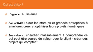 # L’agence : 40 salariés
# Son activité : aider les startups et grandes entreprises à
améliorer, créer et optimiser leurs projets numériques
# Ses valeurs : chercher inlassablement à comprendre ce
qui peut être source de valeur pour le client - créer des
projets qui comptent
Qui est ekito ?
 