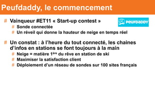 # Vainqueur #ET11 « Start-up contest »
# Sonde connectée
# Un réveil qui donne la hauteur de neige en temps réel
# Un constat : à l’heure du tout connecté, les chaines
d’infos en stations se font toujours à la main
# Neige = matière 1ère du rêve en station de ski
# Maximiser la satisfaction client
# Déploiement d’un réseau de sondes sur 100 sites français
Peufdaddy, le commencement
 