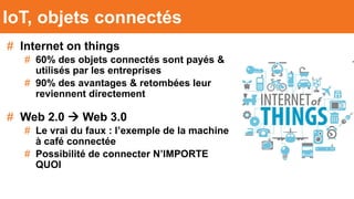 # Internet on things
# 60% des objets connectés sont payés &
utilisés par les entreprises
# 90% des avantages & retombées leur
reviennent directement
# Web 2.0  Web 3.0
# Le vrai du faux : l’exemple de la machine
à café connectée
# Possibilité de connecter N’IMPORTE
QUOI
IoT, objets connectés
 