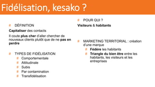 # DÉFINITION
Capitaliser des contacts
Il coute plus cher d’aller chercher de
nouveaux clients plutôt que de ne pas en
perdre
# TYPES DE FIDÉLISATION
# Comportementale
# Attitudinale
# Subis
# Par contamination
# Transfidélisation
# POUR QUI ?
Visiteurs & habitants
# MARKETING TERRITORIAL : création
d’une marque
# Fédère les habitants
# Triangle du bien être entre les
habitants, les visiteurs et les
entreprises
Fidélisation, kesako ?
 