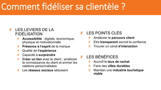 # LES LEVIERS DE LA
FIDÉLISATION
# Accessibilité : digitale, économique,
physique et motivationnelle
# Présence à l’esprit de la marque
# Qualité de l’expérience
# Capacité à surprendre
# Créer un lien avec le client : améliorer
la connaissance du client et animer les
relations personnalisées
# Les réseaux sociaux séduisent
# LES POINTS CLÉS
# Améliorer le parcours client
# Etre transparent accroit la confiance
# Trouver un canal d’interaction
# LES BÉNÉFICES
# Accroît le taux de rachat
# Faire des villes durables
# Maintien une industrie touristique
viable
Comment fidéliser sa clientèle ?
 