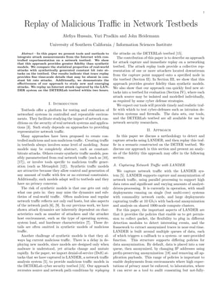 1

Replay of Malicious Traﬃc in Network Testbeds
Aleﬁya Hussain, Yuri Pradkin and John Heidemann
University of Southern California / Information Sciences Institute
Abstract—In this paper we present tools and methods to
integrate attack measurements from the Internet with controlled experimentation on a network testbed. We show
that this approach provides greater ﬁdelity than synthetic
models. We compare the statistical properties of real-world
attacks with synthetically generated constant bit rate attacks on the testbed. Our results indicate that trace replay
provides ﬁne time-scale details that may be absent in constant bit rate attacks. Additionally, we demonstrate the
eﬀectiveness of our approach to study new and emerging
attacks. We replay an Internet attack captured by the LANDER system on the DETERLab testbed within two hours.

I. Introduction
Testbeds oﬀer a platform for testing and evaluation of
networked systems in controlled and repeatable environments. They facilitate studying the impact of network conditions on the security of real network systems and applications [3]. Such study depends on approaches to providing
representative network traﬃc.
Many approaches have been proposed to create controlled malicious and non-malicious traﬃc. Creating traﬃc
in testbeds always involves some level of modeling. Some
models may be completely abstract, such as constantbitrate attacks. Others create synthetic traﬃc models, possibly parameterized from real network traﬃc (such as [10],
[17]), or involve tools speciﬁc to malicious traﬃc generation (such as Metasploit [12]). Synthetic traﬃc models
are attractive because they allow control and generation of
any amount of traﬃc with few or no external constraints.
Additionally, such models adapt well to testbeds and they
have no privacy concerns.
The risk of synthetic models is that one gets out only
what one puts in: they may miss the dynamics and subtleties of real-world traﬃc. Often malicious and regular
network traﬃc reﬂects not only end hosts, but also aspects
of the network path [6], [9]. In our previous work, we have
shown attack dynamics are inherently dependent on characteristics such as number of attackers and the attacker
host environment, such as the type of operating system,
system load, and hardware characteristics [7]. These details are often omitted in synthetic models of malicious
traﬃc.
Another challenge of synthetic models is that they always lag current malicious traﬃc. There is a delay in deploying new models, since models are designed only when
malware is understood, yet attacks change and mutate
rapidly. In the paper, we import denial-of-service (DoS) attacks that we have captured in LANDER, a network traﬃc
analysis system [5], to provide malicious traﬃc models in
the DETERLab cyber security testbed [15]. Our approach
recreates source and network path conditions by replaying

the attacks on the DETERLab testbed [15].
The contribution of this paper is to describe an approach
for attack capture and immediate replay on a networking
testbed. The attack replay tools provide a collective representation of one or more attackers located downstream
from the capture point mapped onto a speciﬁed node in
the testbed (Section II). In Section III, we show that this
approach provides greater ﬁdelity than synthetic models.
We also show that our approach can quickly feed new attacks into a testbed for evaluation (Section IV), where each
attack source may be isolated and modelled individually,
as required by some cyber defense strategies.
We expect our tools will provide timely and realistic trafﬁc with which to test cyber-defenses such as intrusion detection systems and ﬁrewalls. The data sets, our tools,
and the DETERLab testbed are all available for use by
network security researchers.
II. Approach
In this paper we discuss a methodology to detect and
capture attacks using LANDER, and then replay this trafﬁc in a scenario constructed on the DETER testbed. We
discuss our approach in this section and present an analysis of the ﬁdelity this approach may oﬀer in the following
section.
A. Capturing Network Traﬃc with LANDER
We capture network traﬃc with the LANDER system [5]. LANDER supports capture and anonymization of
network traﬃc, using parallel processing to support high
data rates and signiﬁcant and varying amounts of analystdriven-processing. It is currently in operation, with small
deployments running on single (but multi-core) systems
with commodity network cards, and large deployments
capturing traﬃc at 10 Gb/s with back-end anonymization
and analysis on shared 1000-node compute clusters.
For this paper, the important aspects of LANDER are
that it provides the policies that enable us to get permission to collect packet, the ﬂexibility to plug in diﬀerent
detection modules to detect interesting events, and the
framework to extract anonymized traces in near-real time.
LANDER is built around multiple queues of data, each
of which triggers a callback to a system- or user-provided
function. This structure supports diﬀering policies for
data anonymization. By default, data is placed into a raw
queue, then anonymized, by changing IP addresses using
preﬁx-preserving anonymization [18] and removing all application payloads. This range of policies is important to
enable deployments from environments where high expectations of privacy must be enforced, to laboratories, where
it can serve as a tool to audit consenting but not-fully-

 