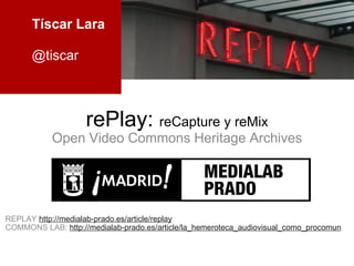 rePlay:  reCapture y reMix Open Video Commons Heritage Archives REPLAY  http://medialab-prado.es/article/replay COMMONS LAB:  http://medialab-prado.es/article/la_hemeroteca_audiovisual_como_procomun Tíscar Lara @tiscar 
