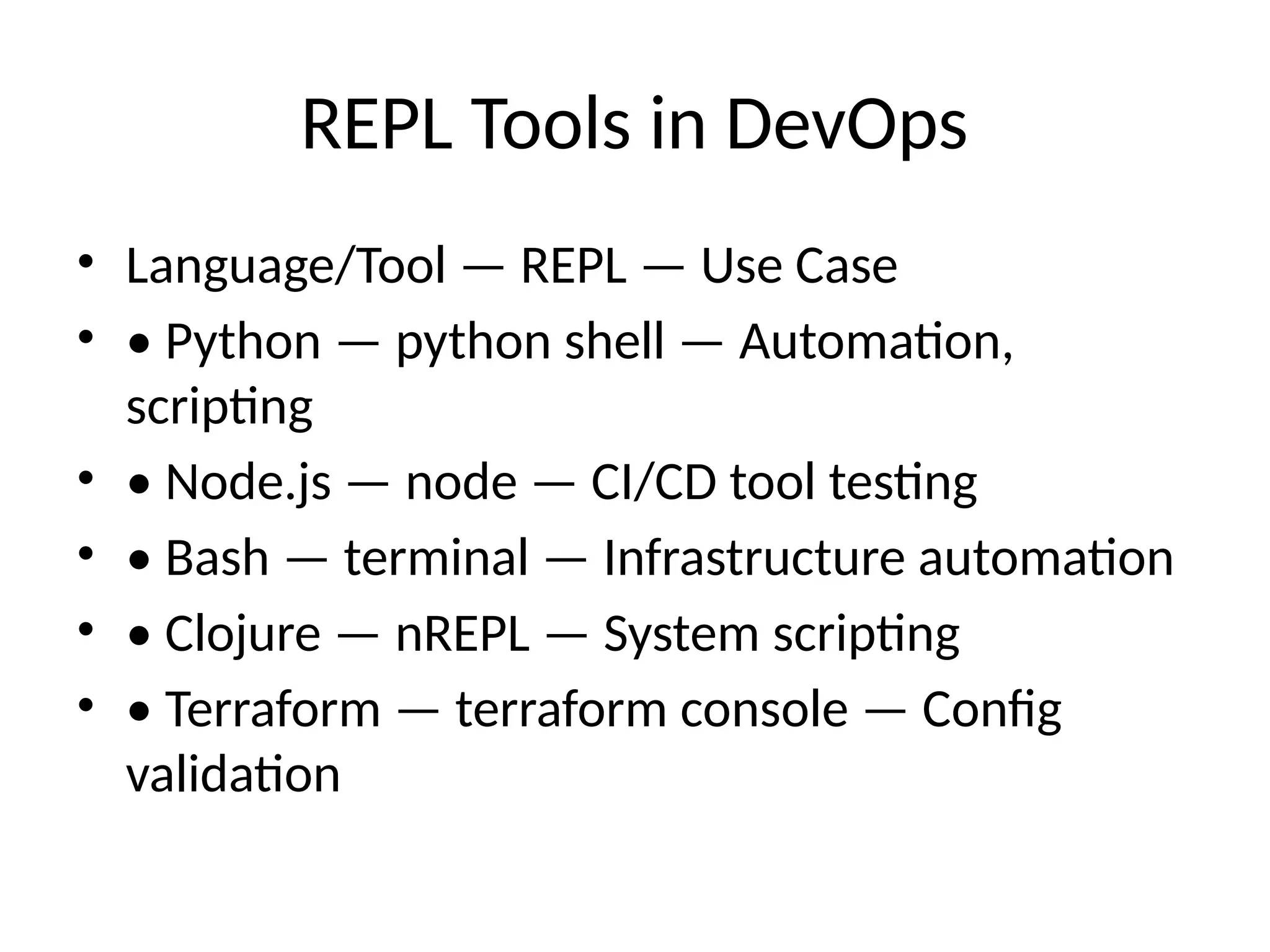 REPL Tools in DevOps
• Language/Tool — REPL — Use Case
• • Python — python shell — Automation,
scripting
• • Node.js — node — CI/CD tool testing
• • Bash — terminal — Infrastructure automation
• • Clojure — nREPL — System scripting
• • Terraform — terraform console — Config
validation
 