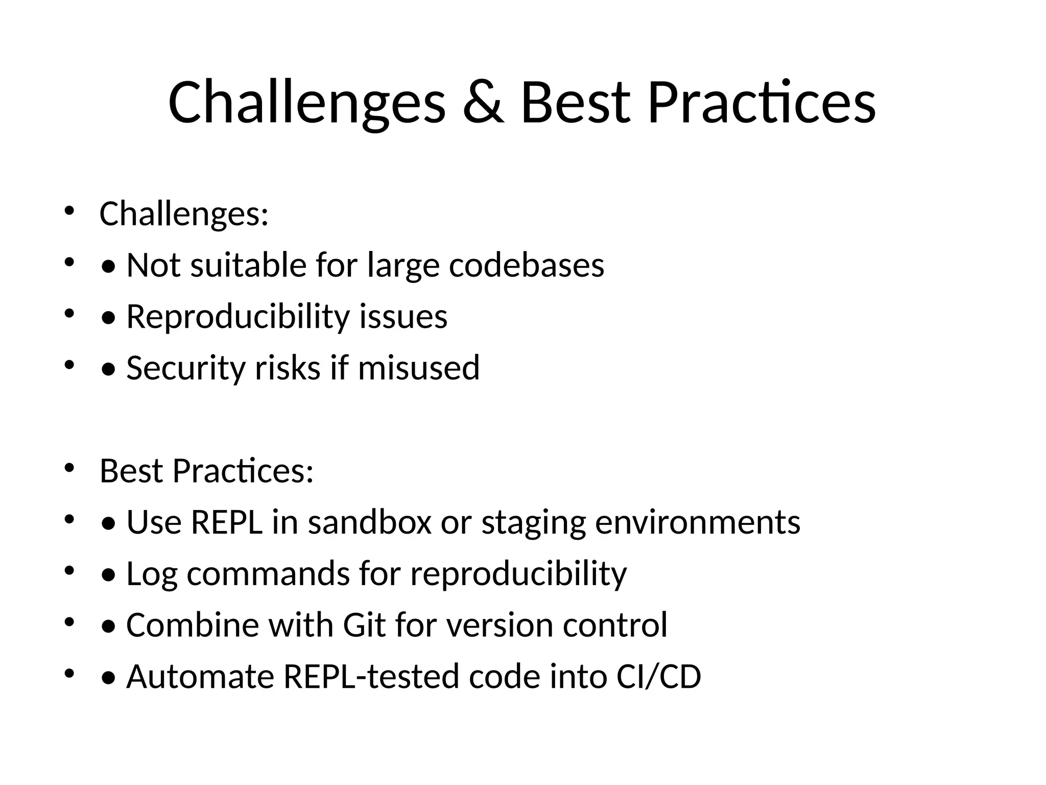 Challenges & Best Practices
• Challenges:
• • Not suitable for large codebases
• • Reproducibility issues
• • Security risks if misused
• Best Practices:
• • Use REPL in sandbox or staging environments
• • Log commands for reproducibility
• • Combine with Git for version control
• • Automate REPL-tested code into CI/CD
 