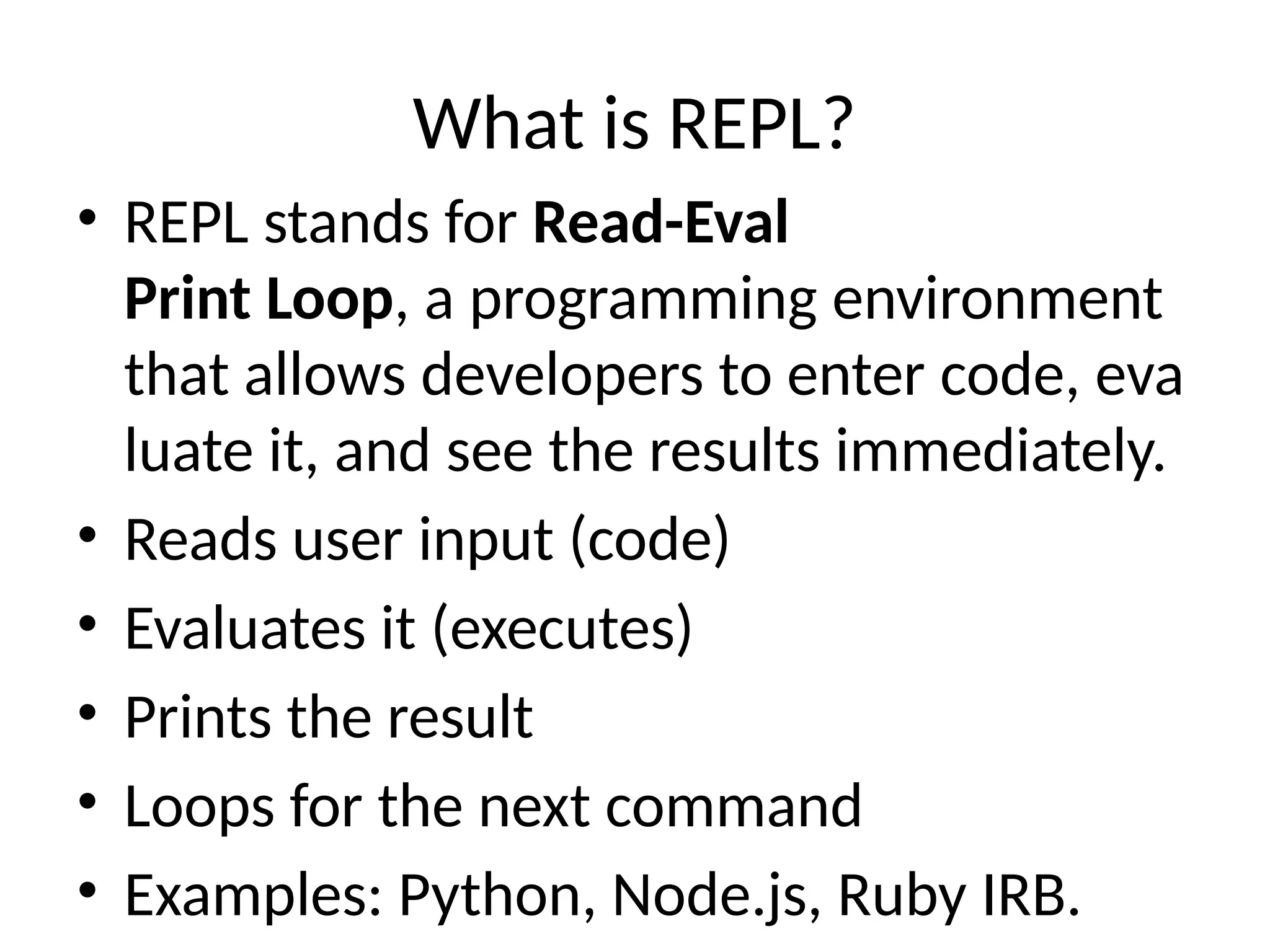 What is REPL?
• REPL stands for Read-Eval
Print Loop, a programming environment
that allows developers to enter code, eva
luate it, and see the results immediately.
• Reads user input (code)
• Evaluates it (executes)
• Prints the result
• Loops for the next command
• Examples: Python, Node.js, Ruby IRB.
 