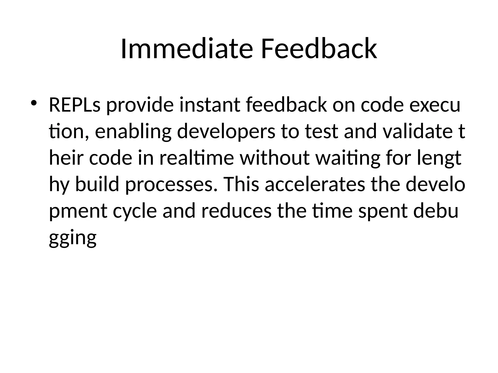 Immediate Feedback
• REPLs provide instant feedback on code execu
tion, enabling developers to test and validate t
heir code in realtime without waiting for lengt
hy build processes. This accelerates the develo
pment cycle and reduces the time spent debu
gging
 