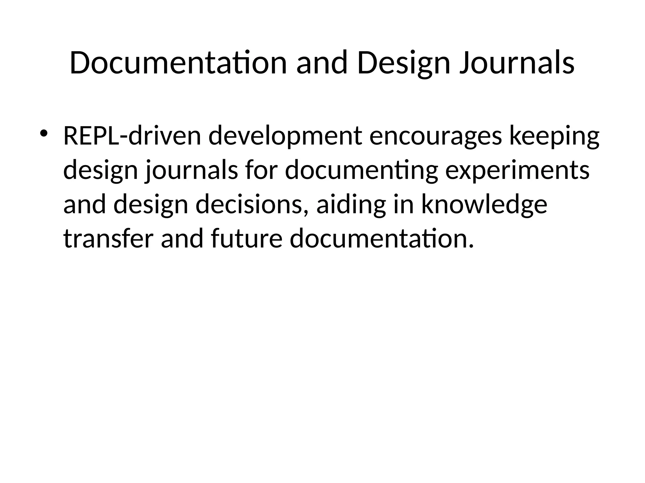 Documentation and Design Journals
• REPL-driven development encourages keeping
design journals for documenting experiments
and design decisions, aiding in knowledge
transfer and future documentation.
 