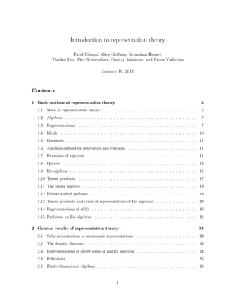 Introduction to representation theory
Pavel Etingof, Oleg Golberg, Sebastian Hensel,
Tiankai Liu, Alex Schwendner, Dmitry Vaintrob, and Elena Yudovina
January 10, 2011
Contents
1 Basic notions of representation theory 5
1.1 What is representation theory? . . . . . . . . . . . . . . . . . . . . . . . . . . . . . . 5
1.2 Algebras . . . . . . . . . . . . . . . . . . . . . . . . . . . . . . . . . . . . . . . . . . . 7
1.3 Representations . . . . . . . . . . . . . . . . . . . . . . . . . . . . . . . . . . . . . . . 7
1.4 Ideals . . . . . . . . . . . . . . . . . . . . . . . . . . . . . . . . . . . . . . . . . . . . 10
1.5 Quotients . . . . . . . . . . . . . . . . . . . . . . . . . . . . . . . . . . . . . . . . . . 11
1.6 Algebras deﬁned by generators and relations . . . . . . . . . . . . . . . . . . . . . . . 11
1.7 Examples of algebras . . . . . . . . . . . . . . . . . . . . . . . . . . . . . . . . . . . . 11
1.8 Quivers . . . . . . . . . . . . . . . . . . . . . . . . . . . . . . . . . . . . . . . . . . . 13
1.9 Lie algebras . . . . . . . . . . . . . . . . . . . . . . . . . . . . . . . . . . . . . . . . . 15
1.10 Tensor products . . . . . . . . . . . . . . . . . . . . . . . . . . . . . . . . . . . . . . . 17
1.11 The tensor algebra . . . . . . . . . . . . . . . . . . . . . . . . . . . . . . . . . . . . . 19
1.12 Hilbert’s third problem . . . . . . . . . . . . . . . . . . . . . . . . . . . . . . . . . . . 19
1.13 Tensor products and duals of representations of Lie algebras . . . . . . . . . . . . . . 20
1.14 Representations of sl(2) . . . . . . . . . . . . . . . . . . . . . . . . . . . . . . . . . . 20
1.15 Problems on Lie algebras . . . . . . . . . . . . . . . . . . . . . . . . . . . . . . . . . 21
2 General results of representation theory 23
2.1 Subrepresentations in semisimple representations . . . . . . . . . . . . . . . . . . . . 23
2.2 The density theorem . . . . . . . . . . . . . . . . . . . . . . . . . . . . . . . . . . . . 24
2.3 Representations of direct sums of matrix algebras . . . . . . . . . . . . . . . . . . . . 24
2.4 Filtrations . . . . . . . . . . . . . . . . . . . . . . . . . . . . . . . . . . . . . . . . . . 25
2.5 Finite dimensional algebras . . . . . . . . . . . . . . . . . . . . . . . . . . . . . . . . 26
1
 