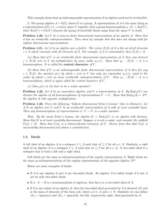 This example shows that an indecomposable representation of an algebra need not be irreducible.
3. The group algebra A = k[G], where G is a group. A representation of A is the same thing as
a representation of G, i.e., a vector space V together with a group homomorphism ρ : G → Aut(V ),
whre Aut(V ) = GL(V ) denotes the group of invertible linear maps from the space V to itself.
Problem 1.20. Let V be a nonzero ﬁnite dimensional representation of an algebra A. Show that
it has an irreducible subrepresentation. Then show by example that this does not always hold for
inﬁnite dimensional representations.
Problem 1.21. Let A be an algebra over a ﬁeld k. The center Z(A) of A is the set of all elements
z ∈ A which commute with all elements of A. For example, if A is commutative then Z(A) = A.
(a) Show that if V is an irreducible ﬁnite dimensional representation of A then any element
z ∈ Z(A) acts in V by multiplication by some scalar χV (z). Show that χV : Z(A) → k is a
homomorphism. It is called the central character of V .
(b) Show that if V is an indecomposable ﬁnite dimensional representation of A then for any
z ∈ Z(A), the operator ρ(z) by which z acts in V has only one eigenvalue χV (z), equal to the
scalar by which z acts on some irreducible subrepresentation of V . Thus χV : Z(A) → k is a
homomorphism, which is again called the central character of V .
(c) Does ρ(z) in (b) have to be a scalar operator?
Problem 1.22. Let A be an associative algebra, and V a representation of A. By EndA(V ) one
denotes the algebra of all homomorphisms of representations V → V . Show that EndA(A) = Aop,
the algebra A with opposite multiplication.
Problem 1.23. Prove the following “Inﬁnite dimensional Schur’s lemma” (due to Dixmier): Let
A be an algebra over C and V be an irreducible representation of A with at most countable basis.
Then any homomorphism of representations φ : V → V is a scalar operator.
Hint. By the usual Schur’s lemma, the algebra D := EndA(V ) is an algebra with division.
Show that D is at most countably dimensional. Suppose φ is not a scalar, and consider the subﬁeld
C(φ) ⊂ D. Show that C(φ) is a transcendental extension of C. Derive from this that C(φ) is
uncountably dimensional and obtain a contradiction.
1.4 Ideals
A left ideal of an algebra A is a subspace I ⊆ A such that aI ⊆ I for all a ∈ A. Similarly, a right
ideal of an algebra A is a subspace I ⊆ A such that Ia ⊆ I for all a ∈ A. A two-sided ideal is a
subspace that is both a left and a right ideal.
Left ideals are the same as subrepresentations of the regular representation A. Right ideals are
the same as subrepresentations of the regular representation of the opposite algebra Aop.
Below are some examples of ideals:
• If A is any algebra, 0 and A are two-sided ideals. An algebra A is called simple if 0 and A
are its only two-sided ideals.
• If φ : A → B is a homomorphism of algebras, then ker φ is a two-sided ideal of A.
• If S is any subset of an algebra A, then the two-sided ideal generated by S is denoted S and
is the span of elements of the form asb, where a, b ∈ A and s ∈ S. Similarly we can deﬁne
S ℓ = span{as} and S r = span{sb}, the left, respectively right, ideal generated by S.
10
 