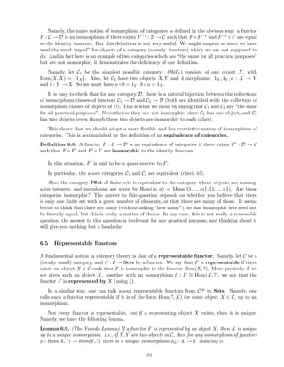 Namely, the naive notion of isomorphism of categories is deﬁned in the obvious way: a functor
F : C → D is an isomorphism if there exists F−1 : D → C such that F ◦ F−1 and F−1 ◦ F are equal
to the identity functors. But this deﬁnition is not very useful. We might suspect so since we have
used the word “equal” for objects of a category (namely, functors) which we are not supposed to
do. And in fact here is an example of two categories which are “the same for all practical purposes”
but are not isomorphic; it demonstrates the deﬁciency of our deﬁnition.
Namely, let C1 be the simplest possible category: Ob(C1) consists of one object X, with
Hom(X, X) = {1X}. Also, let C2 have two objects X, Y and 4 morphisms: 1X, 1Y , a : X → Y
and b : Y → X. So we must have a ◦ b = 1Y , b ◦ a = 1X.
It is easy to check that for any category D, there is a natural bijection between the collections
of isomorphism classes of functors C1 → D and C2 → D (both are identiﬁed with the collection of
isomorphism classes of objects of D). This is what we mean by saying that C1 and C2 are “the same
for all practical purposes”. Nevertheless they are not isomorphic, since C1 has one object, and C2
has two objects (even though these two objects are isomorphic to each other).
This shows that we should adopt a more ﬂexible and less restrictive notion of isomorphism of
categories. This is accomplished by the deﬁnition of an equivalence of categories.
Deﬁnition 6.8. A functor F : C → D is an equivalence of categories if there exists F′ : D → C
such that F ◦ F′ and F′ ◦ F are isomorphic to the identity functors.
In this situation, F′ is said to be a quasi-inverse to F.
In particular, the above categories C1 and C2 are equivalent (check it!).
Also, the category FSet of ﬁnite sets is equivalent to the category whose objects are nonneg-
ative integers, and morphisms are given by Hom(m, n) = Maps({1, ..., m}, {1, ..., n}). Are these
categories isomorphic? The answer to this question depends on whether you believe that there
is only one ﬁnite set with a given number of elements, or that there are many of those. It seems
better to think that there are many (without asking “how many”), so that isomorphic sets need not
be literally equal, but this is really a matter of choice. In any case, this is not really a reasonable
question; the answer to this question is irrelevant for any practical purpose, and thinking about it
will give you nothing but a headache.
6.5 Representable functors
A fundamental notion in category theory is that of a representable functor. Namely, let C be a
(locally small) category, and F : C → Sets be a functor. We say that F is representable if there
exists an object X ∈ C such that F is isomorphic to the functor Hom(X, ?). More precisely, if we
are given such an object X, together with an isomorphism ξ : F ∼= Hom(X, ?), we say that the
functor F is represented by X (using ξ).
In a similar way, one can talk about representable functors from Cop to Sets. Namely, one
calls such a functor representable if it is of the form Hom(?, X) for some object X ∈ C, up to an
isomorphism.
Not every functor is representable, but if a representing object X exists, then it is unique.
Namely, we have the following lemma.
Lemma 6.9. (The Yoneda Lemma) If a functor F is represented by an object X, then X is unique
up to a unique isomorphism. I.e., if X, Y are two objects in C, then for any isomorphism of functors
φ : Hom(X, ?) → Hom(Y, ?) there is a unique isomorphism aφ : X → Y inducing φ.
101
 