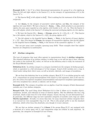 Example 6.13. 1. Let V be a ﬁnite dimensional representation of a group G or a Lie algebra g.
Then the left and right adjoint to the functor V ⊗ on the category of representations of G is the
functor V ∗⊗.
2. The functor ResG
K is left adjoint to IndG
K. This is nothing but the statement of the Frobenius
reciprocity.
3. Let Assock be the category of associative unital algebras, and Liek the category of Lie
algebras over some ﬁeld k. We have a functor L : Assock → Liek, which attaches to an associative
algebra the same space regarded as a Lie algebra, with bracket [a, b] = ab − ba. Then the functor L
has a left adjoint, which is the functor U of taking the universal enveloping algebra of a Lie algebra.
4. We have the functor GL1 : Assock → Groups, given by A → GL1(A) = A×. This functor
has a left adjoint, which is the functor G → k[G], the group algebra of G.
5. The left adjoint to the forgetful functor Assock → Vectk is the functor of tensor algebra:
V → TV . Also, if we denote by Commk the category of commutative algebras, then the left adjoint
to the forgetful functor Commk → Vectk is the functor of the symmetric algebra: V → SV .
One can give many more examples, spanning many ﬁelds. These examples show that adjoint
functors are ubiquitous in mathematics.
6.7 Abelian categories
The type of categories that most often appears in representation theory is abelian categories.
The standard deﬁnition of an abelian category is rather long, so we will not give it here, referring
the reader to the textbook [Fr]; rather, we will use as the deﬁnition what is really the statement of
the Freyd-Mitchell theorem:
Deﬁnition 6.14. An abelian category is a category (enriched over the category of abelian groups),
which is equivalent to a full subcategory C of the category A-mod of left modules over a ring A,
closed under taking ﬁnite direct sums, as well as kernels, cokernels, and images of morphisms.
We see from this deﬁnition that in an abelian category, Hom(X, Y ) is an abelian group for each
X, Y , compositions are group homomorphisms with respect to each argument, there is the zero ob-
ject, the notion of an injective morphism (monomorphism) and surjective morphism (epimorphism),
and every morphism has a kernel, a cokernel, and an image.
Example 6.15. The category of modules over an algebra A and the category of ﬁnite dimensional
modules over A are abelian categories.
Remark 6.16. The good thing about Deﬁnition 6.14 is that it allows us to visualize objects,
morphisms, kernels, and cokernels in terms of classical algebra. But the deﬁnition also has a big
drawback, which is that even if C is the whole category A-mod, the ring A is not determined by C.
In particular, two diﬀerent rings can have equivalent categories of modules (such rings are called
Morita equivalent). Actually, it is worse than that: for many important abelian categories there
is no natural (or even manageable) ring A at all. This is why people prefer to use the standard
deﬁnition, which is free from this drawback, even though it is more abstract.
We say that an abelian category C is k-linear if the groups HomC(X, Y ) are equipped with
a structure of a vector space over k, and composition maps are k-linear in each argument. In
particular, the categories in Example 6.15 are k-linear.
103
 