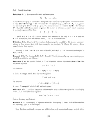 6.8 Exact functors
Deﬁnition 6.17. A sequence of objects and morphisms
X0 → X1 → ... → Xn+1
in an abelian category is said to be a complex if the composition of any two consecutive arrows
is zero. The cohomology of this complex is Hi = Ker (di)/Im(di−1), where di : Xi → Xi+1 (thus
the cohomology is deﬁned for 1 ≤ i ≤ n). The complex is said to be exact in the i-th term if
Hi = 0, and is said to be an exact sequence if it is exact in all terms. A short exact sequence
is an exact sequence of the form
0 → X → Y → Z → 0.
Clearly, 0 → X → Y → Z → 0 is a short exact sequence if and only if X → Y is injective,
Y → Z is surjective, and the induced map Y/X → Z is an isomorphism.
Deﬁnition 6.18. A functor F between two abelian categories is additive if it induces homomor-
phisms on Hom groups. Also, for k-linear categories one says that F is k-linear if it induces k-linear
maps between Hom spaces.
It is easy to show that if F is an additive functor, then F(X ⊕ Y ) is canonically isomorphic to
F(X) ⊕ F(Y ).
Example 6.19. The functors IndG
K, ResG
K, HomG(V, ?) in the theory of group representations over
a ﬁeld k are additive and k-linear.
Deﬁnition 6.20. An additive functor F : C → D between abelian categories is left exact if for
any exact sequence
0 → X → Y → Z,
the sequence
0 → F(X) → F(Y ) → F(Z)
is exact. F is right exact if for any exact sequence
X → Y → Z → 0,
the sequence
F(X) → F(Y ) → F(Z) → 0
is exact. F is exact if it is both left and right exact.
Deﬁnition 6.21. An abelian category C is semisimple if any short exact sequence in this category
splits, i.e., is isomorphic to a sequence
0 → X → X ⊕ Y → Y → 0
(where the maps are obvious).
Example 6.22. The category of representations of a ﬁnite group G over a ﬁeld of characteristic
not dividing |G| (or 0) is semisimple.
Note that in a semisimple category, any additive functor is automatically exact on both sides.
104
 