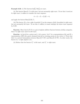 Example 6.23. (i) The functors IndG
K, ResG
K are exact.
(ii) The functor Hom(X, ?) is left exact, but not necessarily right exact. To see that it need not
be right exact, it suﬃces to consider the exact sequence
0 → Z → Z → Z/2Z → 0,
and apply the functor Hom(Z/2Z, ?).
(iii) The functor X⊗A for a right A-module X (on the category of left A-modules) is right exact,
but not necessarily left exact. To see this, it suﬃces to tensor multiply the above exact sequence
by Z/2Z.
Exercise. Show that if (F, G) is a pair of adjoint additive functors between abelian categories,
then F is right exact and G is left exact.
Exercise. (a) Let Q be a quiver and i ∈ Q a source. Let V be a representation of Q, and W a
representation of Qi (the quiver obtained from Q by reversing arrows at the vertex i). Prove that
there is a natural isomorphism between Hom F−
i V, W and Hom V, F+
i W . In other words, the
functor F+
i is right adjoint to F−
i .
(b) Deduce that the functor F+
i is left exact, and F−
i is right exact.
105
 