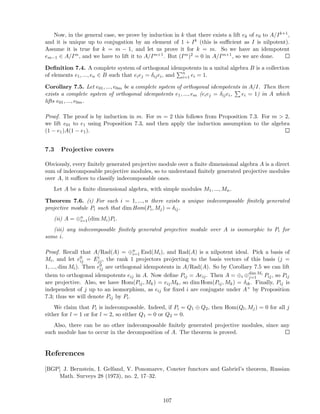 Now, in the general case, we prove by induction in k that there exists a lift ek of e0 to A/Ik+1,
and it is unique up to conjugation by an element of 1 + Ik (this is suﬃcient as I is nilpotent).
Assume it is true for k = m − 1, and let us prove it for k = m. So we have an idempotent
em−1 ∈ A/Im, and we have to lift it to A/Im+1. But (Im)2 = 0 in A/Im+1, so we are done.
Deﬁnition 7.4. A complete system of orthogonal idempotents in a unital algebra B is a collection
of elements e1, ..., en ∈ B such that eiej = δijei, and n
i=1 ei = 1.
Corollary 7.5. Let e01, ..., e0m be a complete system of orthogonal idempotents in A/I. Then there
exists a complete system of orthogonal idempotents e1, ..., em (eiej = δijei, ei = 1) in A which
lifts e01, ..., e0m.
Proof. The proof is by induction in m. For m = 2 this follows from Proposition 7.3. For m  2,
we lift e01 to e1 using Proposition 7.3, and then apply the induction assumption to the algebra
(1 − e1)A(1 − e1).
7.3 Projective covers
Obviously, every ﬁnitely generated projective module over a ﬁnite dimensional algebra A is a direct
sum of indecomposable projective modules, so to understand ﬁnitely generated projective modules
over A, it suﬃces to classify indecomposable ones.
Let A be a ﬁnite dimensional algebra, with simple modules M1, ..., Mn.
Theorem 7.6. (i) For each i = 1, ..., n there exists a unique indecomposable ﬁnitely generated
projective module Pi such that dim Hom(Pi, Mj) = δij.
(ii) A = ⊕n
i=1(dim Mi)Pi.
(iii) any indecomposable ﬁnitely generated projective module over A is isomorphic to Pi for
some i.
Proof. Recall that A/Rad(A) = ⊕n
i=1 End(Mi), and Rad(A) is a nilpotent ideal. Pick a basis of
Mi, and let e0
ij = Ei
jj, the rank 1 projectors projecting to the basis vectors of this basis (j =
1, ..., dim Mi). Then e0
ij are orthogonal idempotents in A/Rad(A). So by Corollary 7.5 we can lift
them to orthogonal idempotents eij in A. Now deﬁne Pij = Aeij. Then A = ⊕i ⊕dim Mi
j=1 Pij, so Pij
are projective. Also, we have Hom(Pij, Mk) = eijMk, so dim Hom(Pij, Mk) = δik. Finally, Pij is
independent of j up to an isomorphism, as eij for ﬁxed i are conjugate under A× by Proposition
7.3; thus we will denote Pij by Pi.
We claim that Pi is indecomposable. Indeed, if Pi = Q1 ⊕ Q2, then Hom(Ql, Mj) = 0 for all j
either for l = 1 or for l = 2, so either Q1 = 0 or Q2 = 0.
Also, there can be no other indecomposable ﬁnitely generated projective modules, since any
such module has to occur in the decomposition of A. The theorem is proved.
References
[BGP] J. Bernstein, I. Gelfand, V. Ponomarev, Coxeter functors and Gabriel’s theorem, Russian
Math. Surveys 28 (1973), no. 2, 17–32.
107
 
