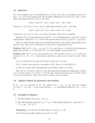1.5 Quotients
Let A be an algebra and I a two-sided ideal in A. Then A/I is the set of (additive) cosets of I.
Let π : A → A/I be the quotient map. We can deﬁne multiplication in A/I by π(a) · π(b) := π(ab).
This is well deﬁned because if π(a) = π(a′) then
π(a′
b) = π(ab + (a′
− a)b) = π(ab) + π((a′
− a)b) = π(ab)
because (a′ − a)b ∈ Ib ⊆ I = ker π, as I is a right ideal; similarly, if π(b) = π(b′) then
π(ab′
) = π(ab + a(b′
− b)) = π(ab) + π(a(b′
− b)) = π(ab)
because a(b′ − b) ∈ aI ⊆ I = ker π, as I is also a left ideal. Thus, A/I is an algebra.
Similarly, if V is a representation of A, and W ⊂ V is a subrepresentation, then V/W is also a
representation. Indeed, let π : V → V/W be the quotient map, and set ρV/W (a)π(x) := π(ρV (a)x).
Above we noted that left ideals of A are subrepresentations of the regular representation of A,
and vice versa. Thus, if I is a left ideal in A, then A/I is a representation of A.
Problem 1.24. Let A = k[x1, ..., xn] and I = A be any ideal in A containing all homogeneous
polynomials of degree ≥ N. Show that A/I is an indecomposable representation of A.
Problem 1.25. Let V = 0 be a representation of A. We say that a vector v ∈ V is cyclic if it
generates V , i.e., Av = V . A representation admitting a cyclic vector is said to be cyclic. Show
that
(a) V is irreducible if and only if all nonzero vectors of V are cyclic.
(b) V is cyclic if and only if it is isomorphic to A/I, where I is a left ideal in A.
(c) Give an example of an indecomposable representation which is not cyclic.
Hint. Let A = C[x, y]/I2, where I2 is the ideal spanned by homogeneous polynomials of degree
≥ 2 (so A has a basis 1, x, y). Let V = A∗ be the space of linear functionals on A, with the action
of A given by (ρ(a)f)(b) = f(ba). Show that V provides such an example.
1.6 Algebras deﬁned by generators and relations
If f1, . . . , fm are elements of the free algebra k x1, . . . , xn , we say that the algebra
A := k x1, . . . , xn / {f1, . . . , fm} is generated by x1, . . . , xn with deﬁning relations f1 = 0, . . . , fm =
0.
1.7 Examples of algebras
1. The Weyl algebra, k x, y / yx − xy − 1 .
2. The q-Weyl algebra, generated by x, x−1, y, y−1 with deﬁning relations yx = qxy and xx−1 =
x−1x = yy−1 = y−1y = 1.
Proposition. (i) A basis for the Weyl algebra A is {xiyj, i, j ≥ 0}.
(ii) A basis for the q-Weyl algebra Aq is {xiyj, i, j ∈ Z}.
11
 